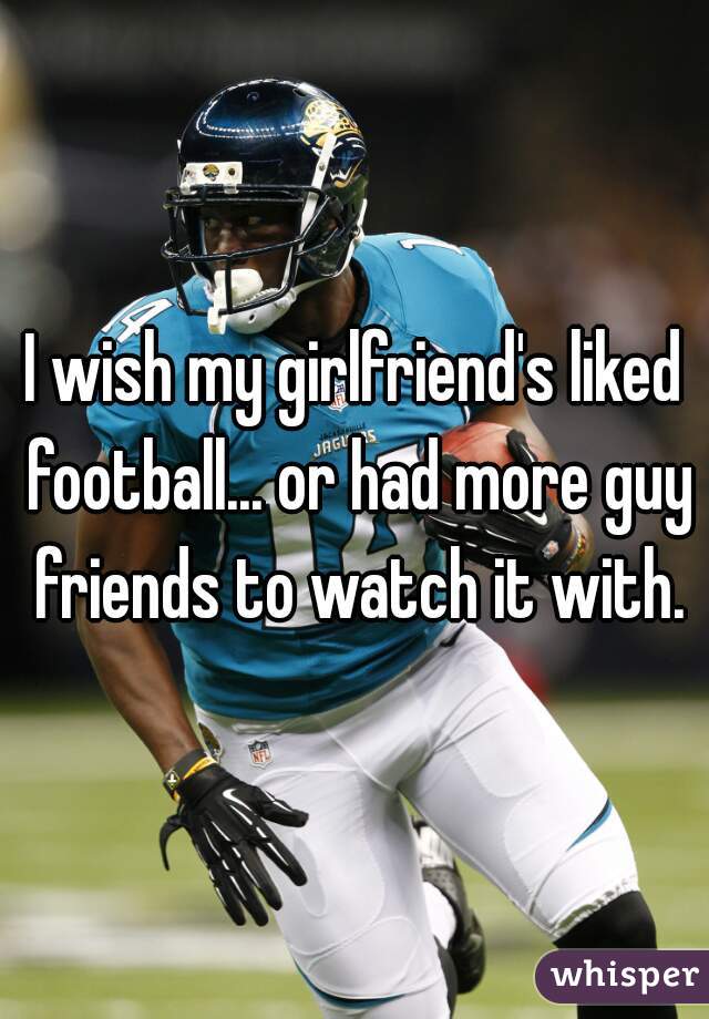 I wish my girlfriend's liked football... or had more guy friends to watch it with.
