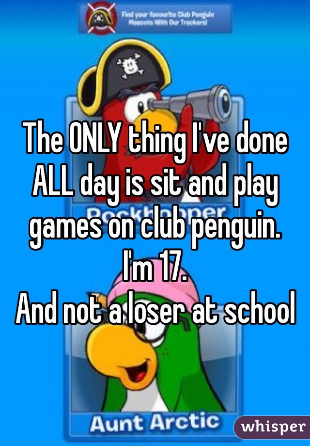 The ONLY thing I've done ALL day is sit and play games on club penguin. 
I'm 17. 
And not a loser at school 