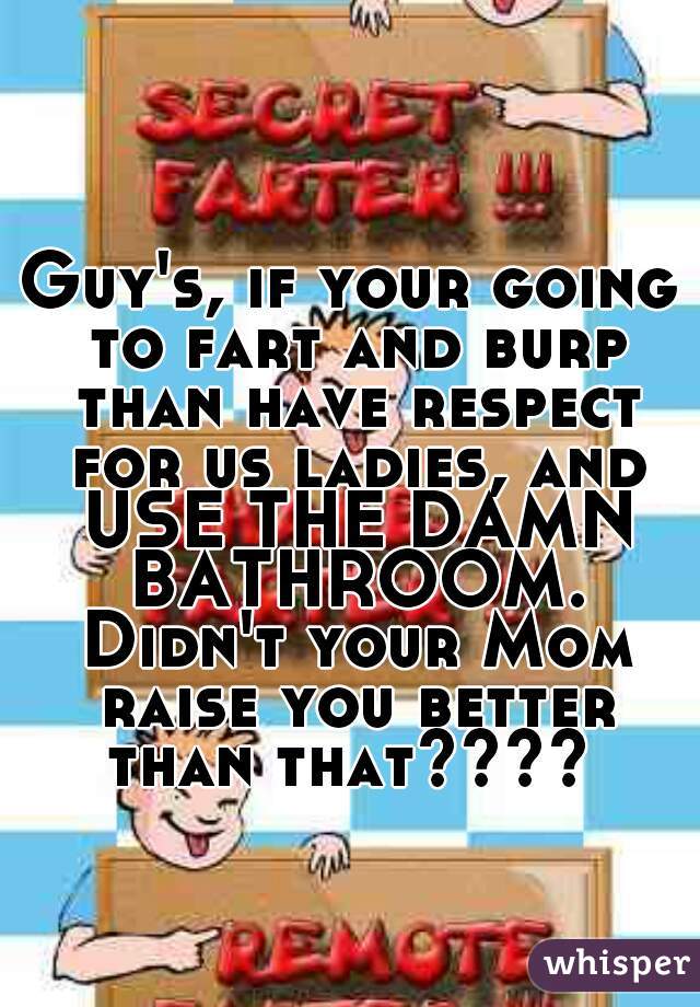 Guy's, if your going to fart and burp than have respect for us ladies, and USE THE DAMN BATHROOM. Didn't your Mom raise you better than that???? 