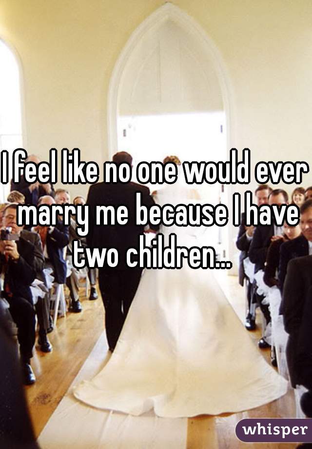 I feel like no one would ever marry me because I have two children...  
