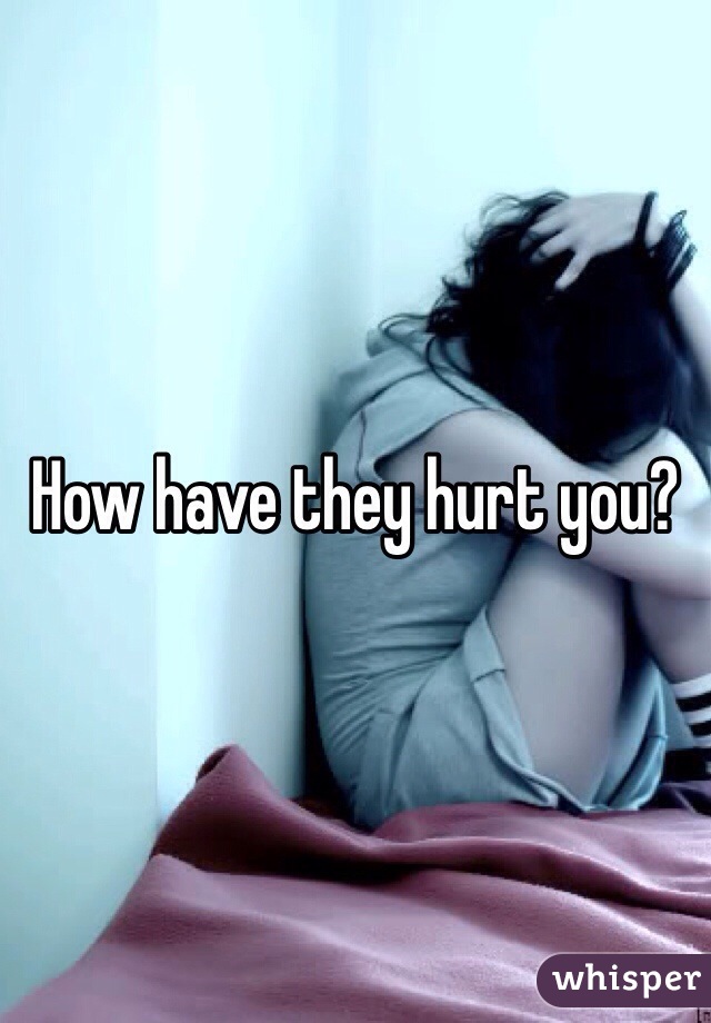 How have they hurt you? 