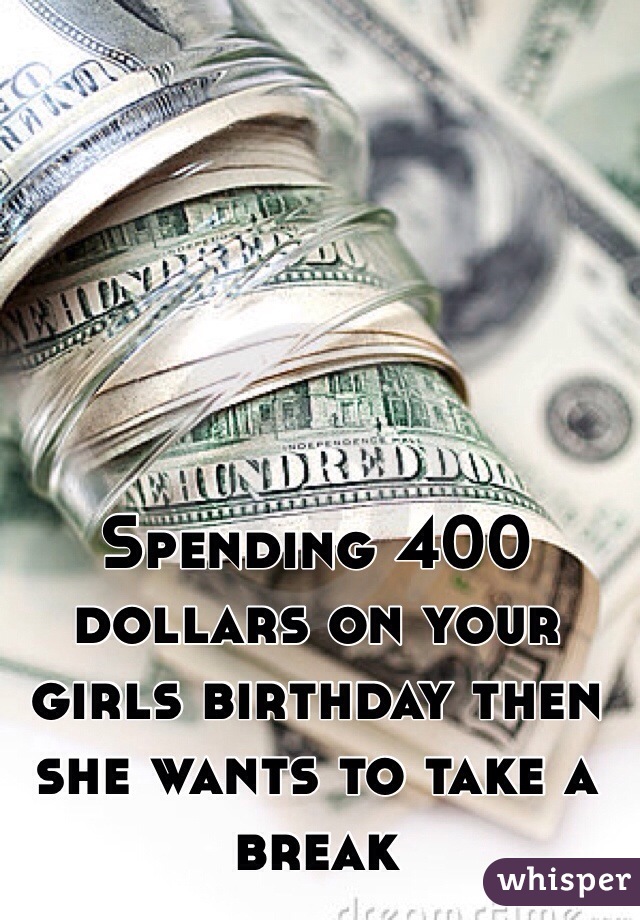 Spending 400 dollars on your girls birthday then she wants to take a break