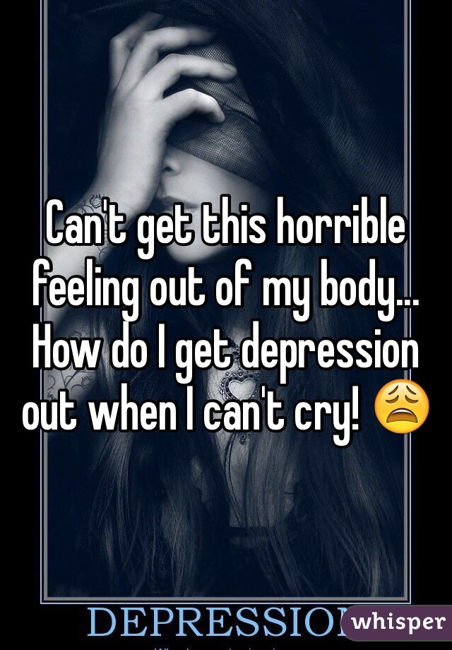 Can't get this horrible feeling out of my body... How do I get depression out when I can't cry! 😩