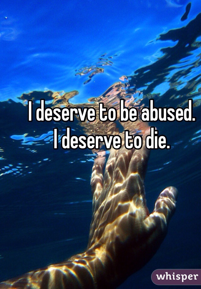 I deserve to be abused. 
I deserve to die. 
