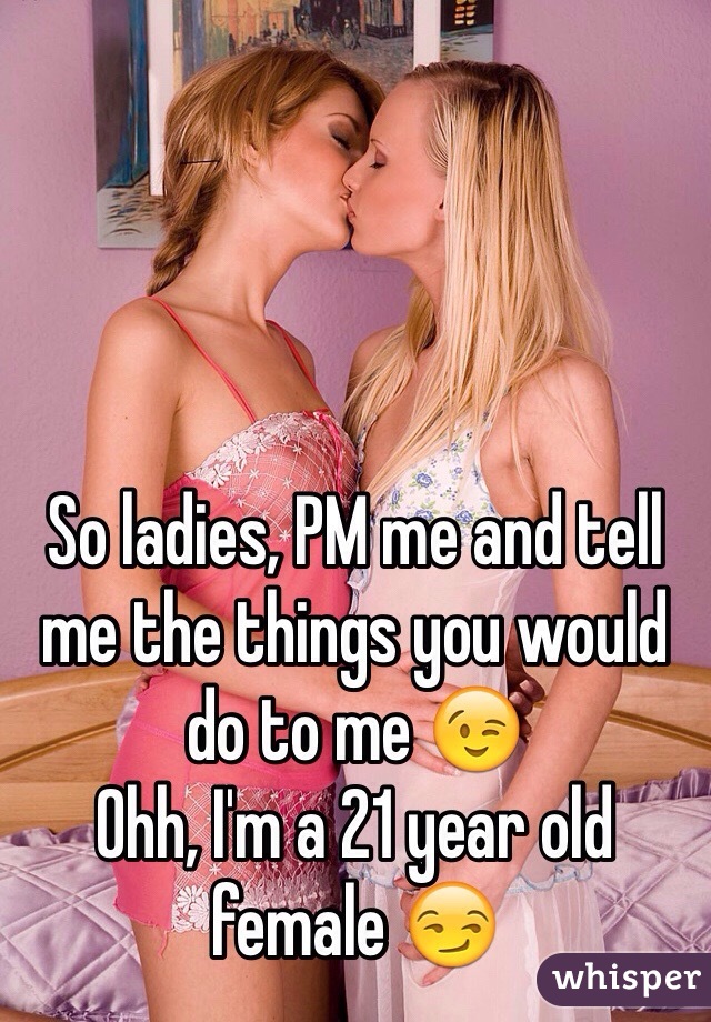 So ladies, PM me and tell me the things you would do to me 😉
Ohh, I'm a 21 year old female 😏