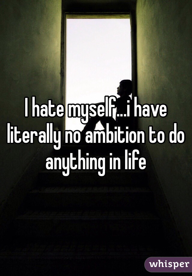 I hate myself...i have literally no ambition to do anything in life