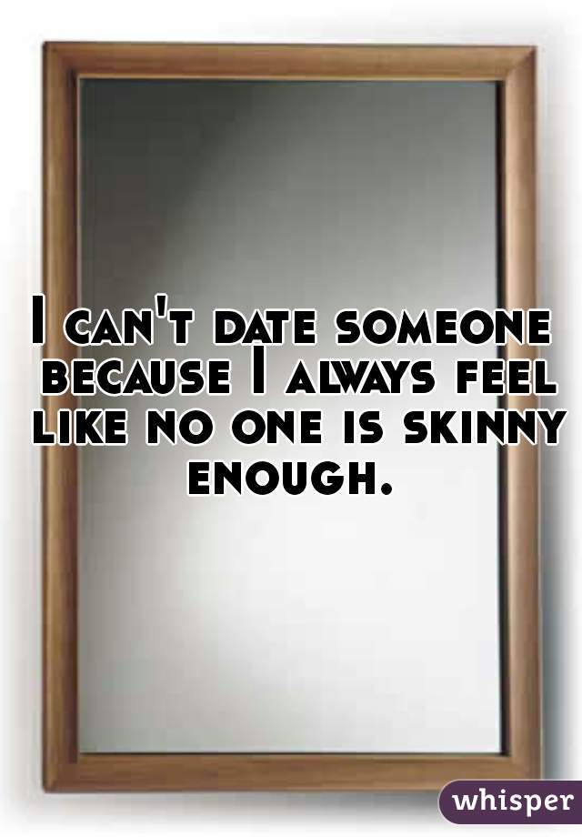 I can't date someone because I always feel like no one is skinny enough. 