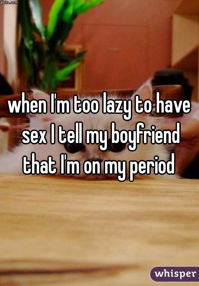 when I'm too lazy to have sex I tell my boyfriend that I'm on my period 
