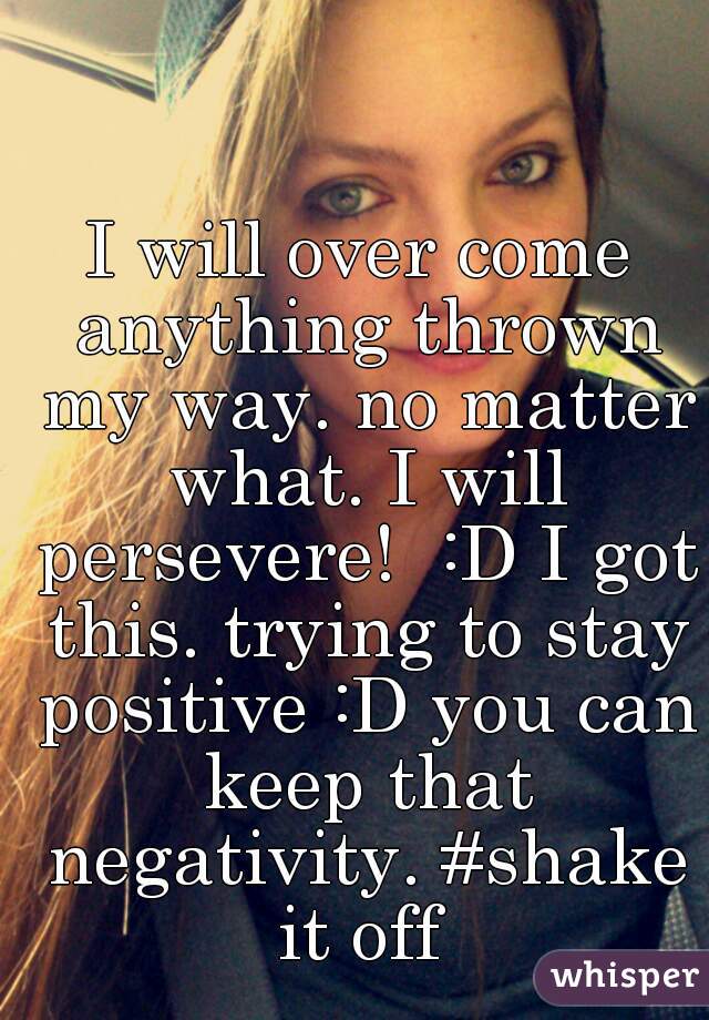 I will over come anything thrown my way. no matter what. I will persevere!  :D I got this. trying to stay positive :D you can keep that negativity. #shake it off 