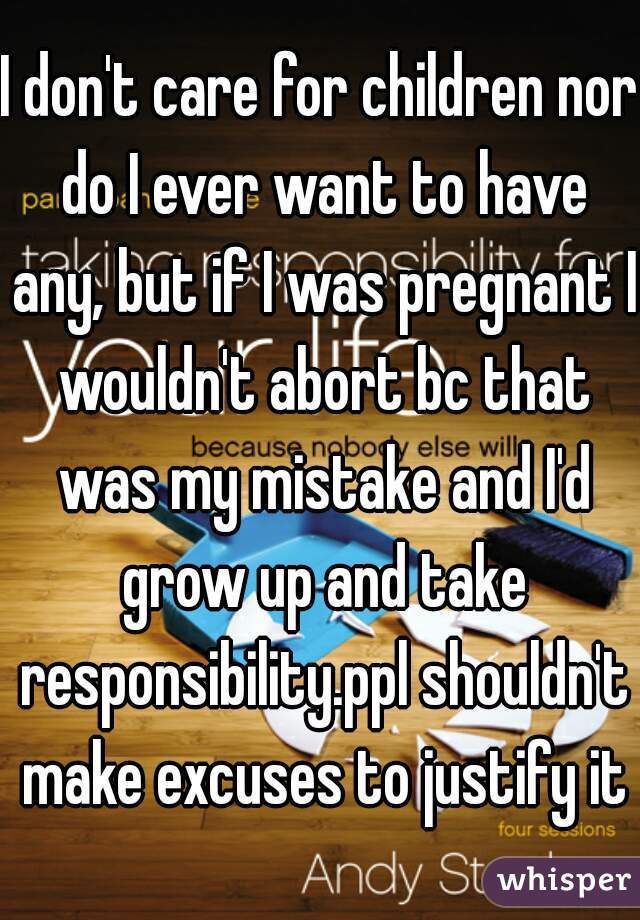 I don't care for children nor do I ever want to have any, but if I was pregnant I wouldn't abort bc that was my mistake and I'd grow up and take responsibility.ppl shouldn't make excuses to justify it