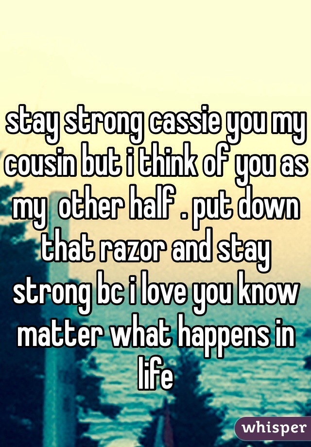 stay strong cassie you my cousin but i think of you as my  other half . put down that razor and stay strong bc i love you know matter what happens in life