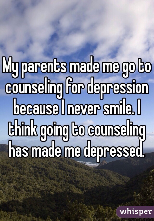 My parents made me go to counseling for depression because I never smile. I think going to counseling has made me depressed. 