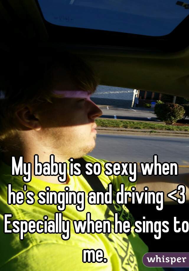 My baby is so sexy when he's singing and driving <3 Especially when he sings to me. 