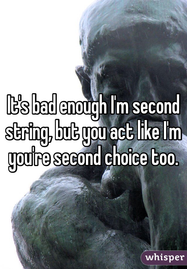 It's bad enough I'm second string, but you act like I'm you're second choice too.