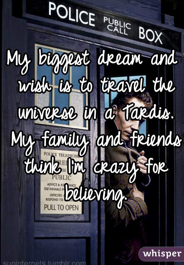 My biggest dream and wish is to travel the universe in a Tardis. My family and friends think I'm crazy for believing.

