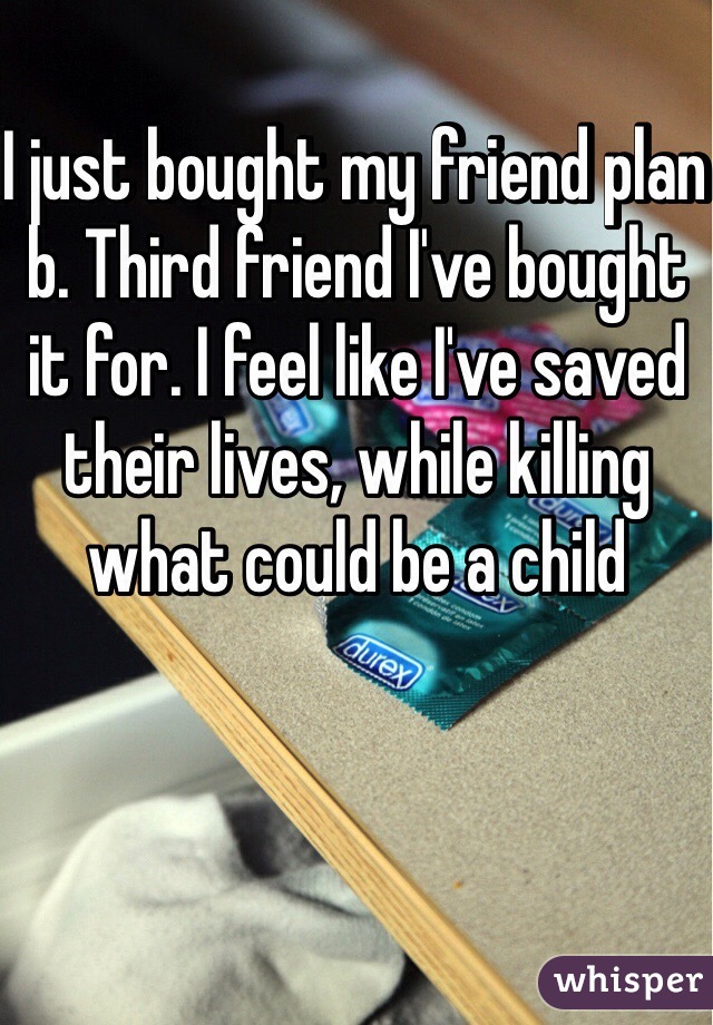 I just bought my friend plan b. Third friend I've bought it for. I feel like I've saved their lives, while killing what could be a child 