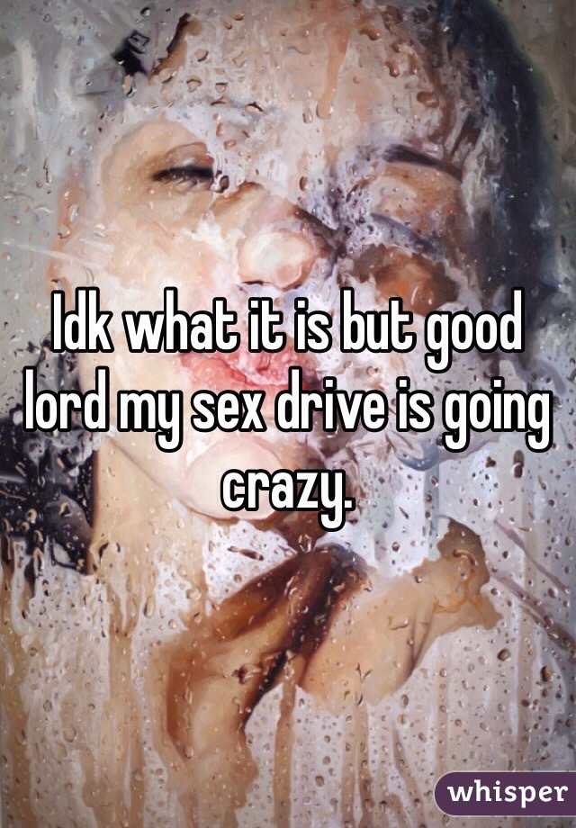 Idk what it is but good lord my sex drive is going crazy. 