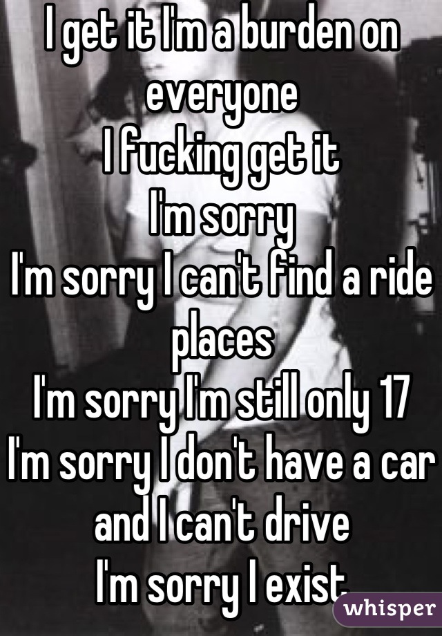 I get it I'm a burden on everyone 
I fucking get it 
I'm sorry 
I'm sorry I can't find a ride places 
I'm sorry I'm still only 17
I'm sorry I don't have a car and I can't drive 
I'm sorry I exist
