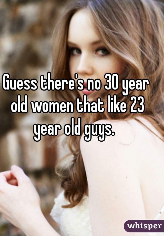Guess there's no 30 year old women that like 23 year old guys.  