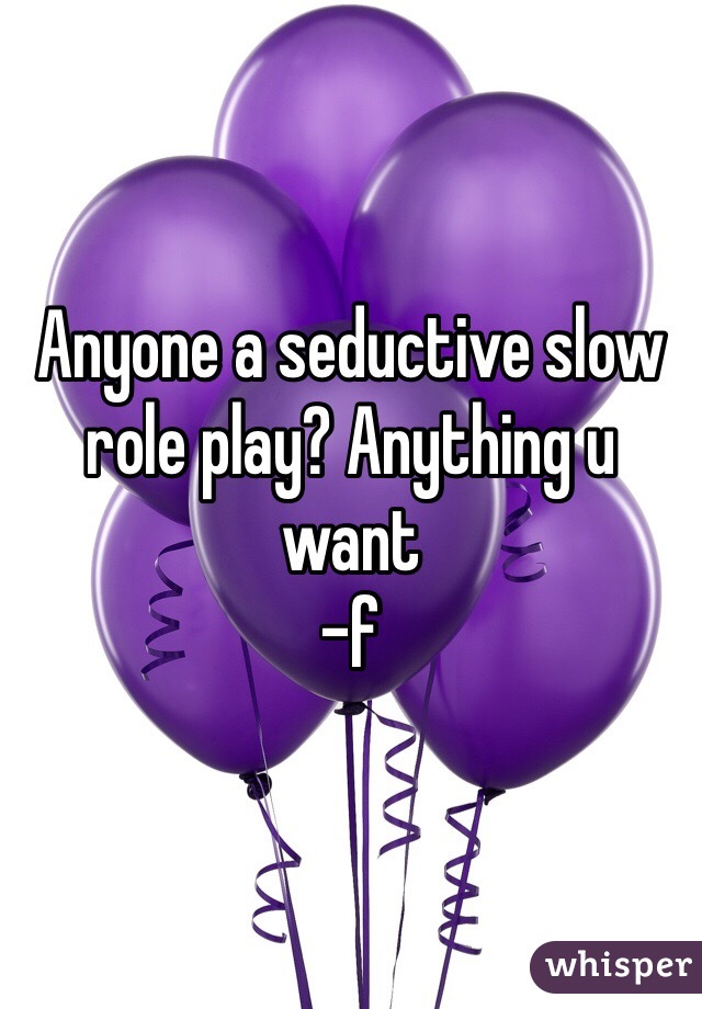 Anyone a seductive slow role play? Anything u want 
-f