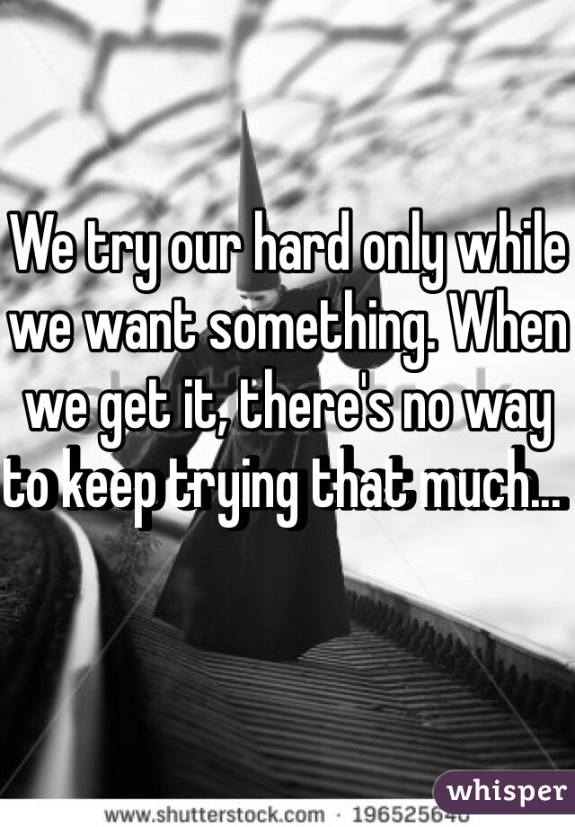 We try our hard only while we want something. When we get it, there's no way to keep trying that much...  