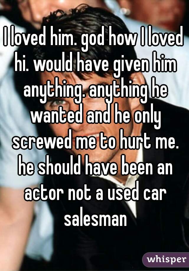 I loved him. god how I loved hi. would have given him anything. anything he wanted and he only screwed me to hurt me. he should have been an actor not a used car salesman