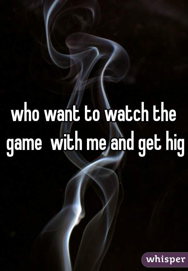 who want to watch the game  with me and get high