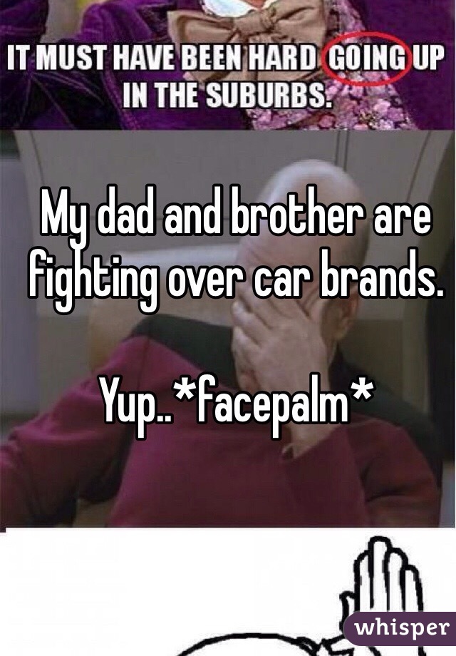 My dad and brother are fighting over car brands. 

Yup..*facepalm*