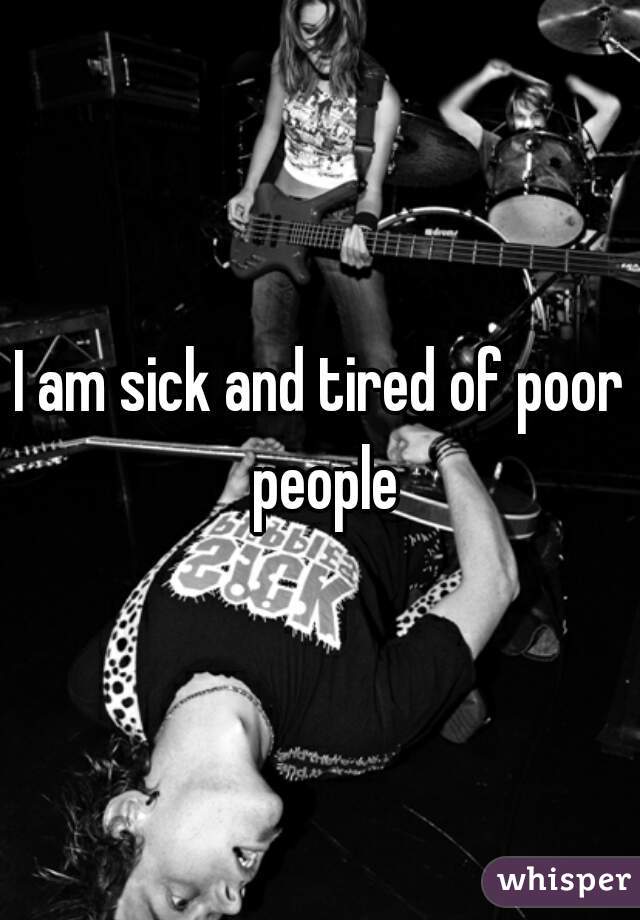 I am sick and tired of poor people