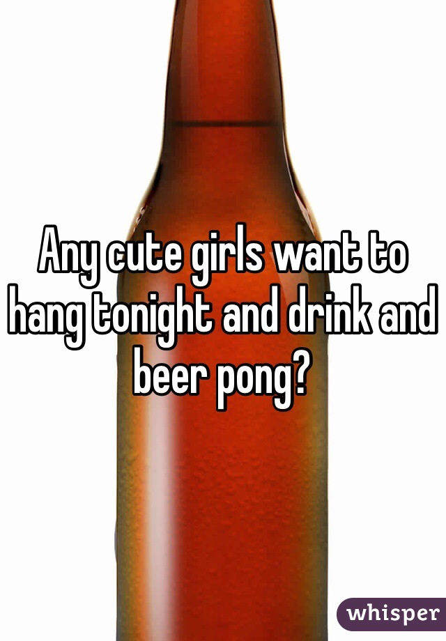 Any cute girls want to hang tonight and drink and beer pong?