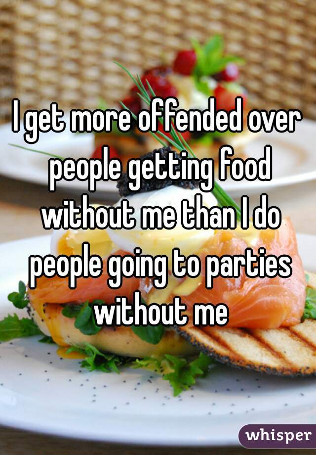 I get more offended over people getting food without me than I do people going to parties without me