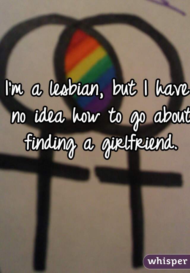 I'm a lesbian, but I have no idea how to go about finding a girlfriend.
