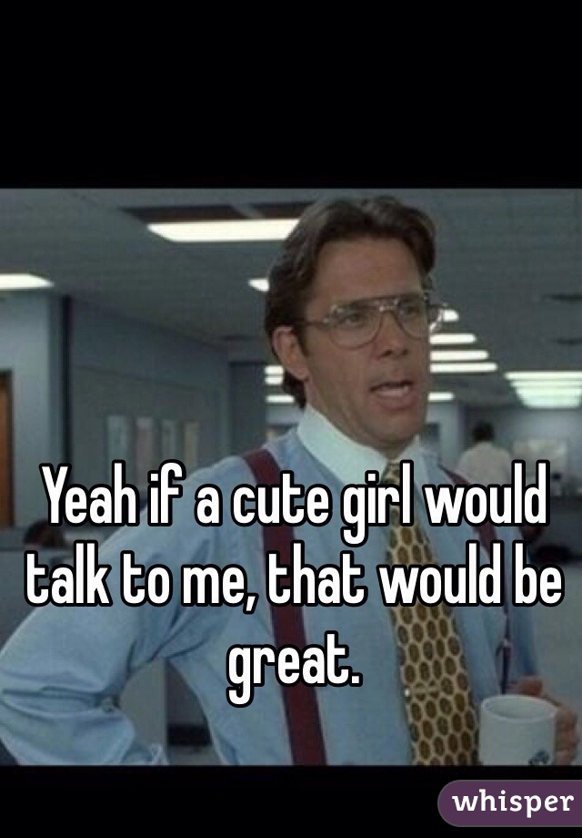 Yeah if a cute girl would talk to me, that would be great.