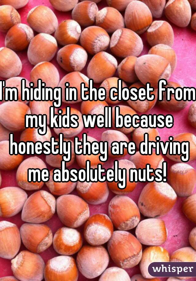 I'm hiding in the closet from my kids well because honestly they are driving me absolutely nuts! 