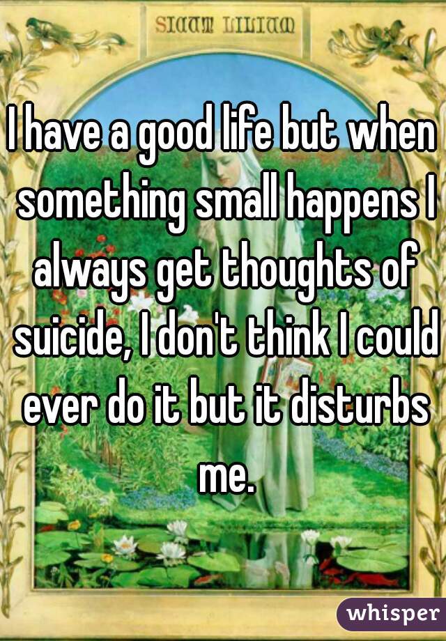I have a good life but when something small happens I always get thoughts of suicide, I don't think I could ever do it but it disturbs me.