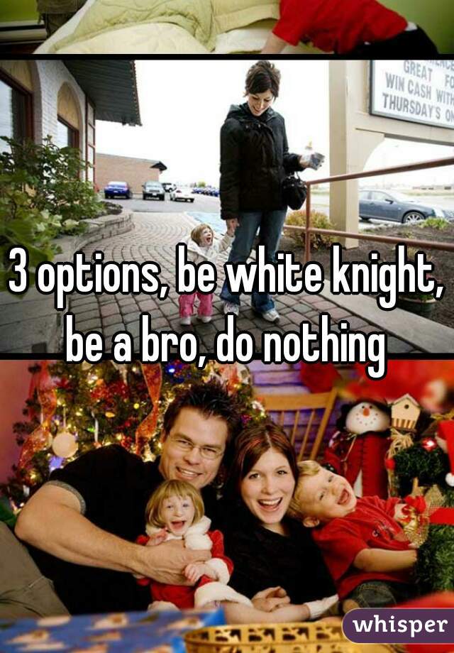 3 options, be white knight, be a bro, do nothing 
