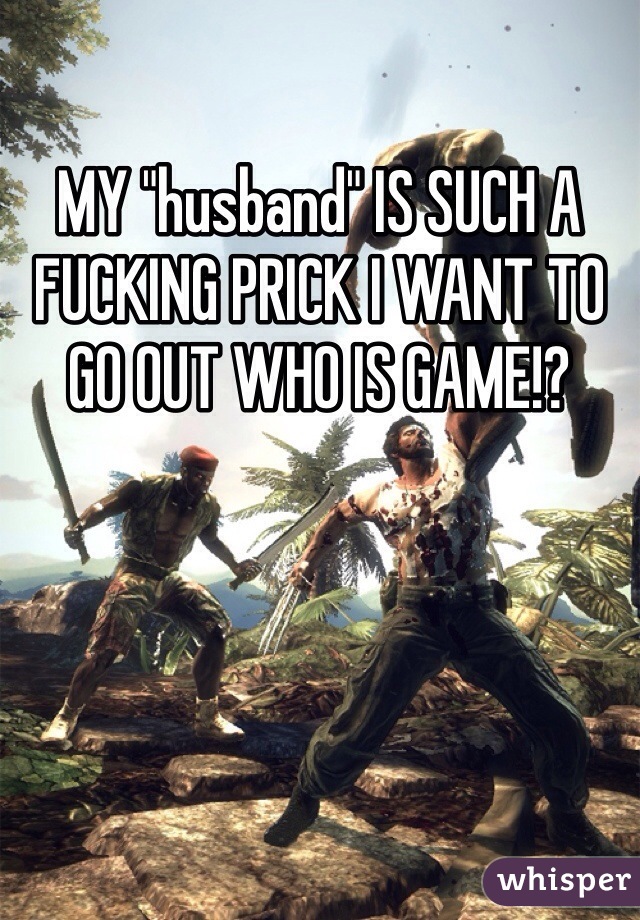 MY "husband" IS SUCH A FUCKING PRICK I WANT TO GO OUT WHO IS GAME!?