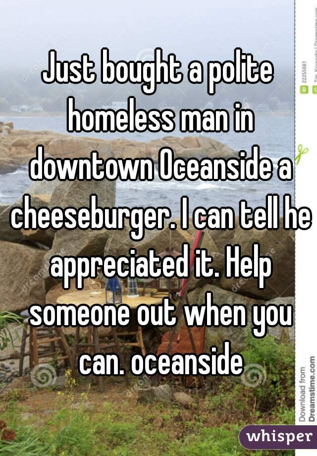 Just bought a polite homeless man in downtown Oceanside a cheeseburger. I can tell he appreciated it. Help someone out when you can. oceanside