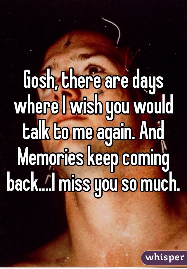 Gosh, there are days where I wish you would talk to me again. And Memories keep coming back....I miss you so much. 