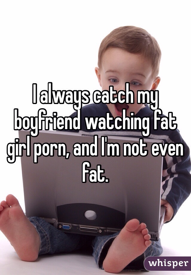 I always catch my boyfriend watching fat girl porn, and I'm not even fat. 