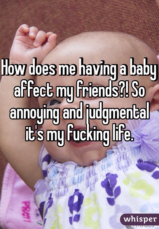 How does me having a baby affect my friends?! So annoying and judgmental it's my fucking life.