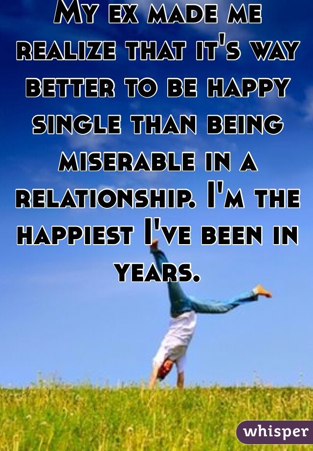 My ex made me realize that it's way better to be happy single than being miserable in a relationship. I'm the happiest I've been in years. 