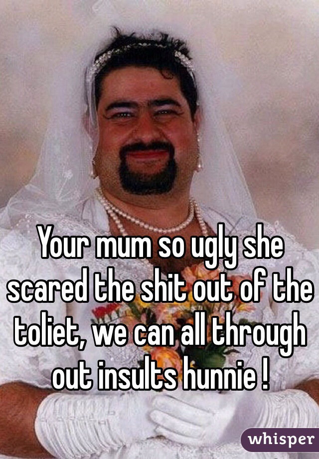 Your mum so ugly she scared the shit out of the toliet, we can all through out insults hunnie !