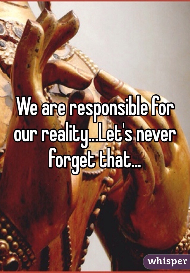 We are responsible for our reality...Let's never forget that...