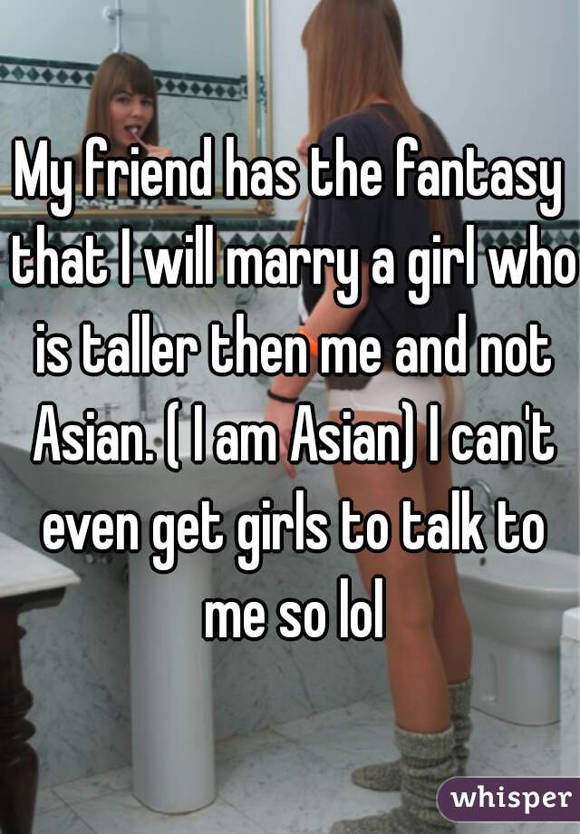 My friend has the fantasy that I will marry a girl who is taller then me and not Asian. ( I am Asian) I can't even get girls to talk to me so lol