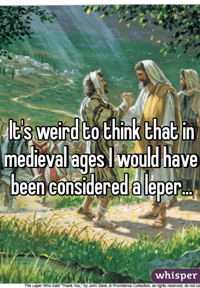 It's weird to think that in medieval ages I would have been considered a leper...