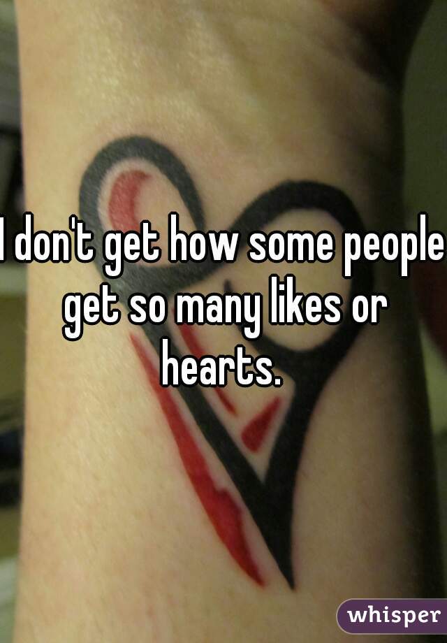 I don't get how some people get so many likes or hearts. 