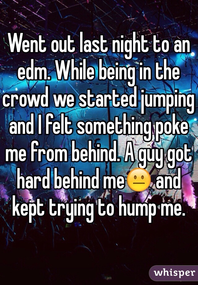 Went out last night to an edm. While being in the crowd we started jumping and I felt something poke me from behind. A guy got hard behind me😐 and kept trying to hump me. 
