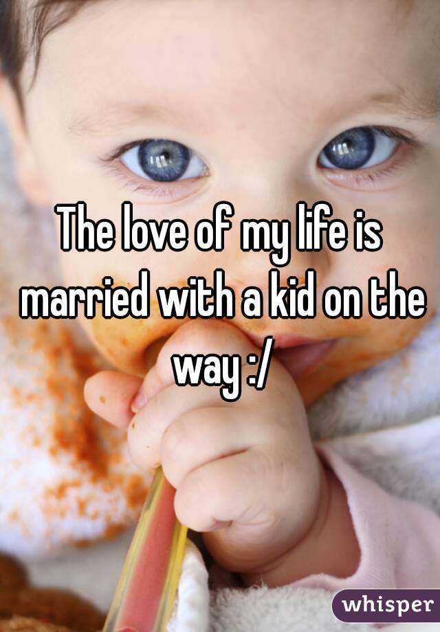 The love of my life is married with a kid on the way :/