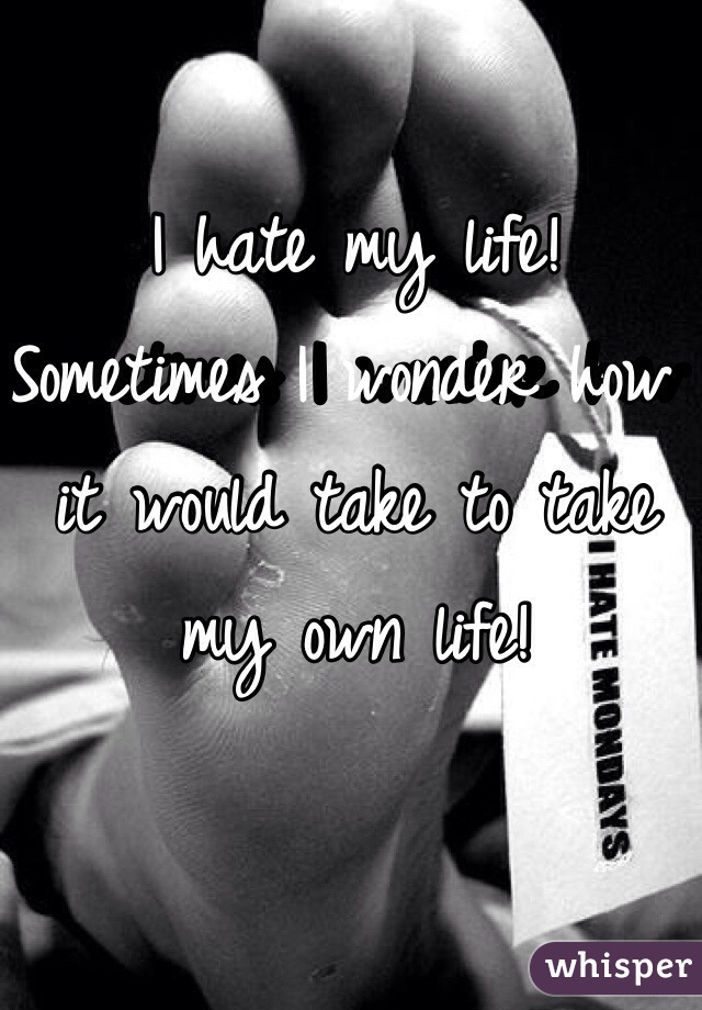 I hate my life! Sometimes I wonder how it would take to take my own life!